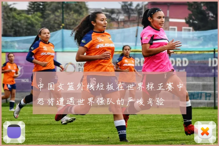 中国女篮外线短板在世界杯正赛中恐将遭遇世界强队的严峻考验