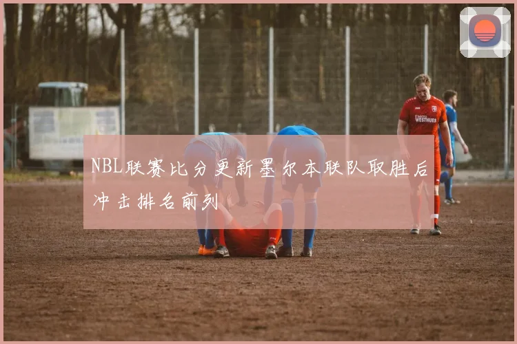 NBL联赛比分更新墨尔本联队取胜后冲击排名前列
