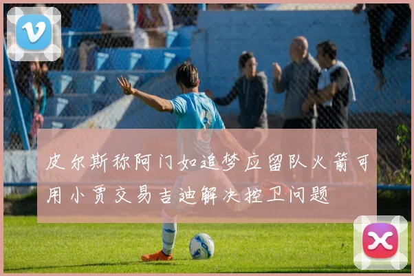 皮尔斯称阿门如追梦应留队火箭可用小贾交易吉迪解决控卫问题