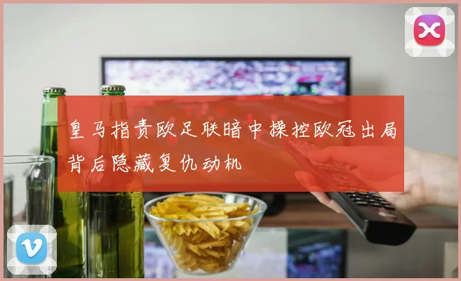 皇马指责欧足联暗中操控欧冠出局背后隐藏复仇动机