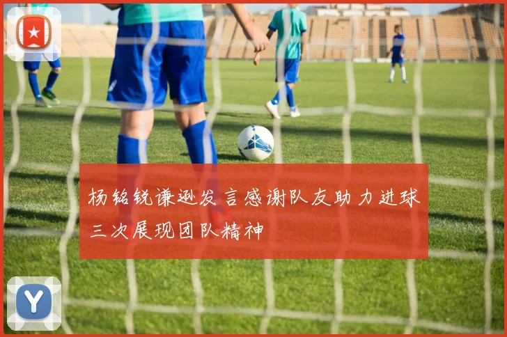 杨铭锐谦逊发言感谢队友助力进球三次展现团队精神
