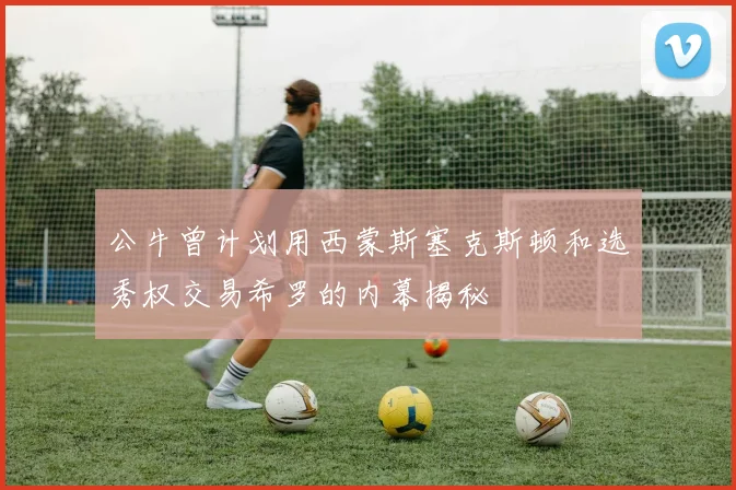 公牛曾计划用西蒙斯塞克斯顿和选秀权交易希罗的内幕揭秘