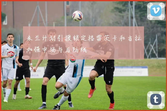 米兰计划引援锁定格雷茨卡和吉拉加强中场与后防线
