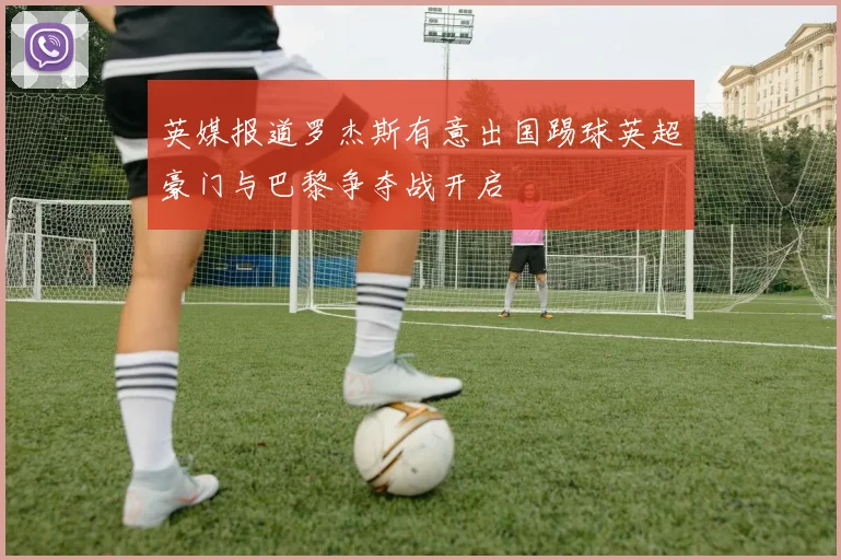 英媒报道罗杰斯有意出国踢球英超豪门与巴黎争夺战开启