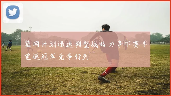 篮网计划迅速调整战略力争下赛季重返冠军竞争行列