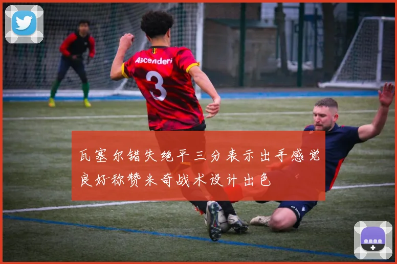 瓦塞尔错失绝平三分表示出手感觉良好称赞米奇战术设计出色