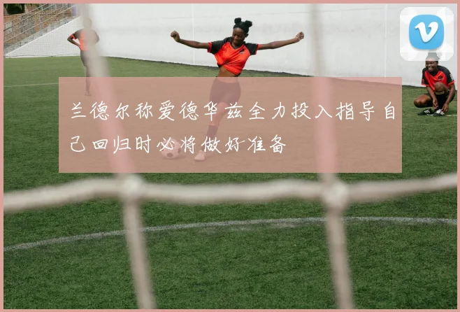 兰德尔称爱德华兹全力投入指导自己回归时必将做好准备