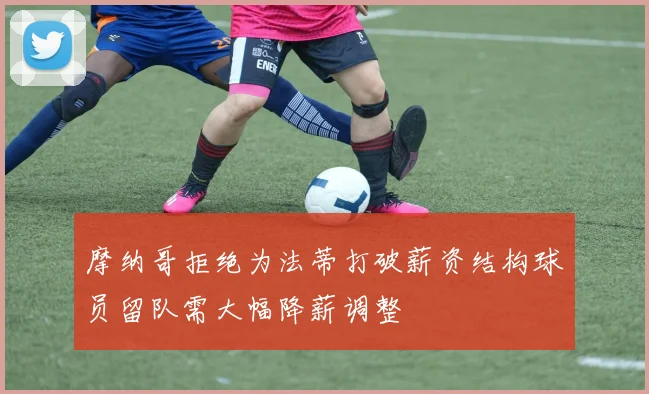 摩纳哥拒绝为法蒂打破薪资结构球员留队需大幅降薪调整