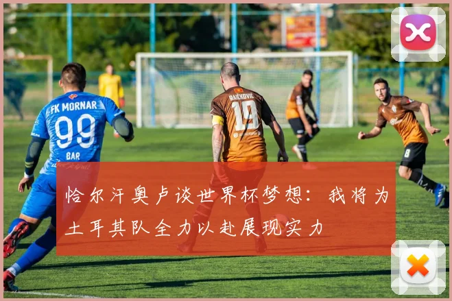 恰尔汗奥卢谈世界杯梦想：我将为土耳其队全力以赴展现实力